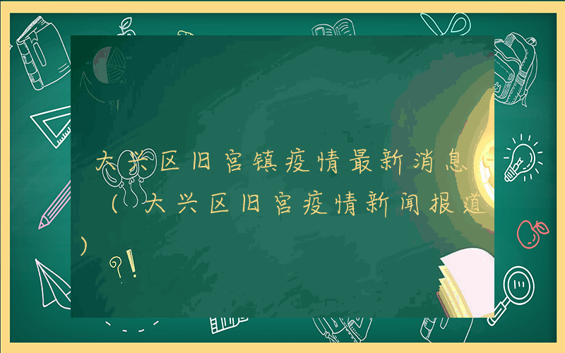 大兴区旧宫镇疫情最新消息 (大兴区旧宫疫情新闻报道)